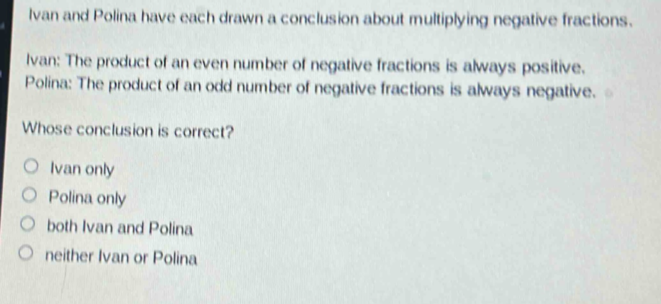 ivan and polina have each drawn a conclusion about multiplying negative fractions. ivan: the product of an even number of negative fractions is always positive. polina: the product of an odd number of negative fractions is always negative. whose conclusion is correct? ivan only polina only both ivan and polina neither ivan or polina