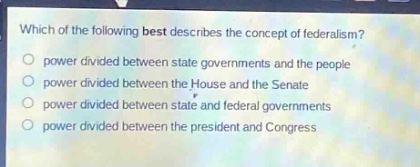 which of the following best describes the concept of federalism?\npower divided between state governments and the people\npower divided between the house and the senate\npower divided between state and federal governments\npower divided between the president and congress