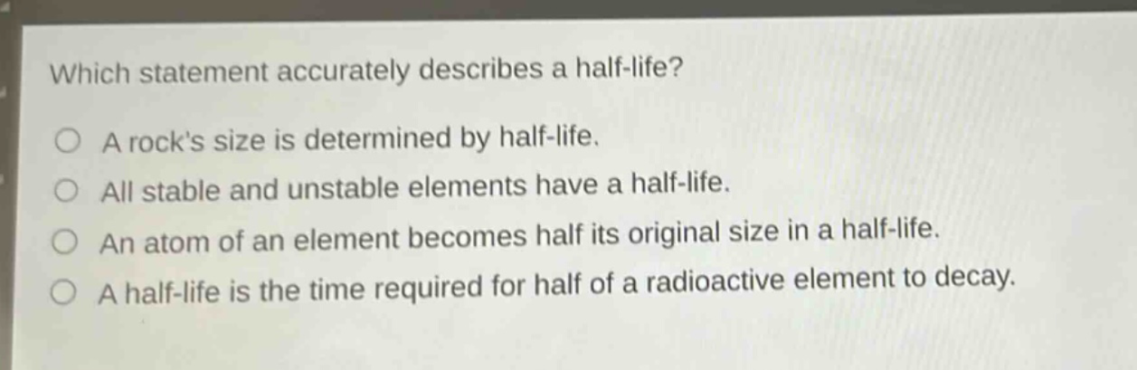 which statement accurately describes a half - life? a rocks size is determined by half - life. all stable and unstable elements have a half - life. an atom of an element becomes half its original size in a half - life. a half - life is the time required for half of a radioactive element to decay.