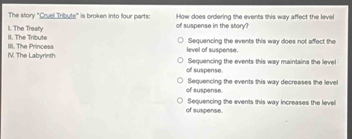 the story \cruel tribute\ is broken into four parts: i. the treaty ii. the tribute iii. the princess iv. the labyrinth how does ordering the events this way affect the level of suspense in the story? sequencing the events this way does not affect the level of suspense. sequencing the events this way maintains the level of suspense. sequencing the events this way decreases the level of suspense. sequencing the events this way increases the level of suspense.