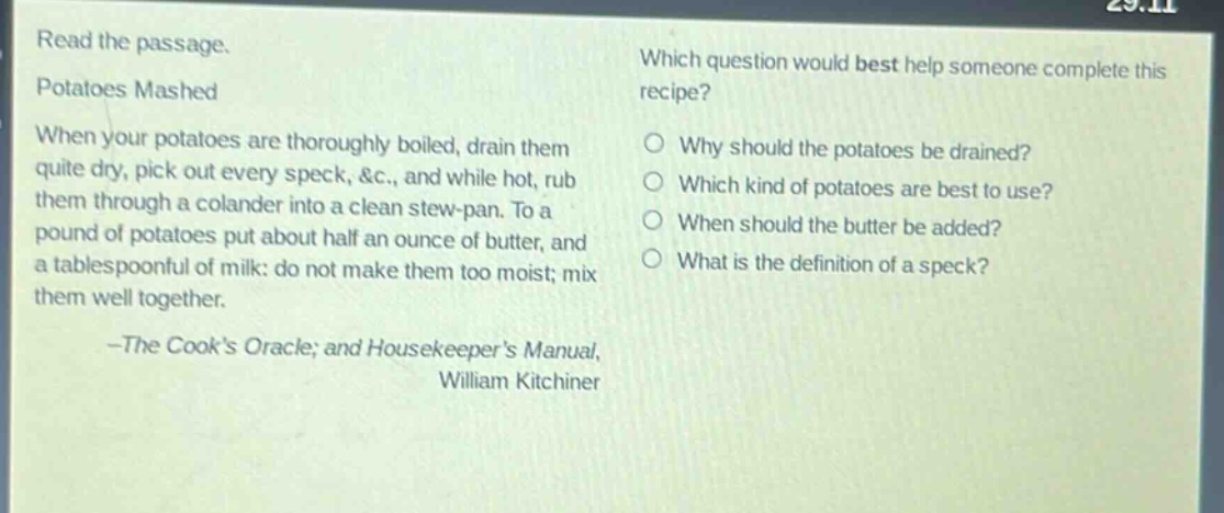 read the passage. potatoes mashed when your potatoes are thoroughly boiled, drain them quite dry, pick out every speck, &c., and while hot, rub them through a colander into a clean stew - pan. to a pound of potatoes put about half an ounce of butter, and a tablespoonful of milk: do not make them too moist; mix them well together. -the cooks oracle; and housekeepers manual, william kitchiner which question would best help someone complete this recipe? why should the potatoes be drained? which kind of potatoes are best to use? when should the butter be added? what is the definition of a speck?