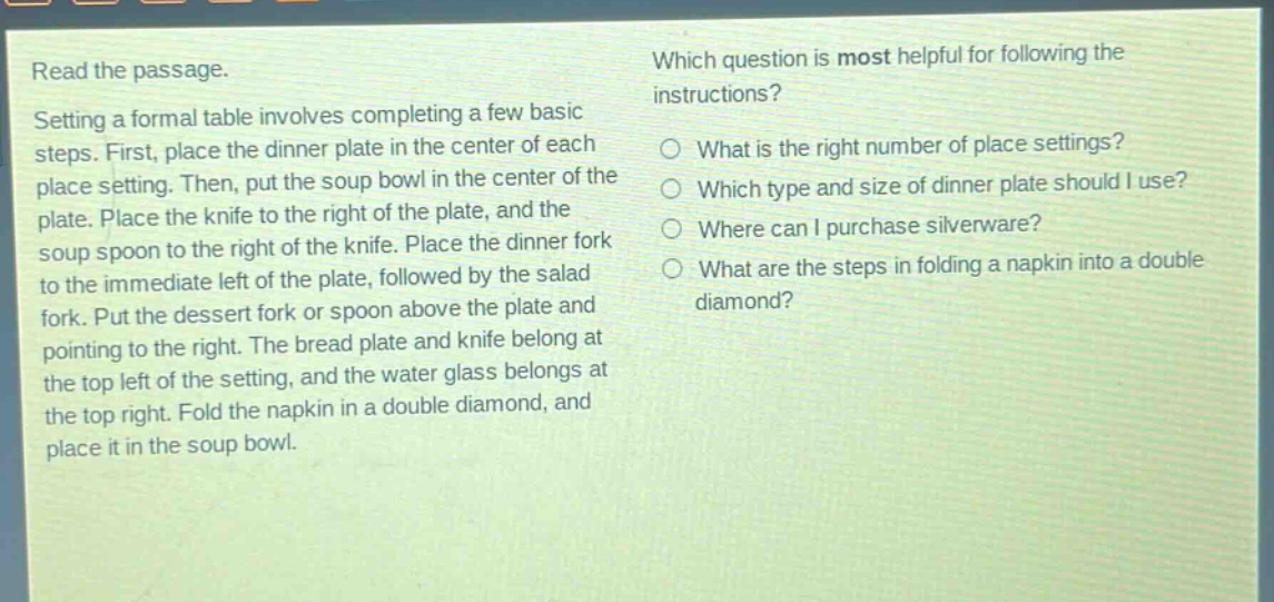 read the passage. setting a formal table involves completing a few basic steps. first, place the dinner plate in the center of each place setting. then, put the soup bowl in the center of the plate. place the knife to the right of the plate, and the soup spoon to the right of the knife. place the dinner fork to the immediate left of the plate, followed by the salad fork. put the dessert fork or spoon above the plate and pointing to the right. the bread plate and knife belong at the top left of the setting, and the water glass belongs at the top right. fold the napkin in a double diamond, and place it in the soup bowl. which question is most helpful for following the instructions? what is the right number of place settings? which type and size of dinner plate should i use? where can i purchase silverware? what are the steps in folding a napkin into a double diamond?