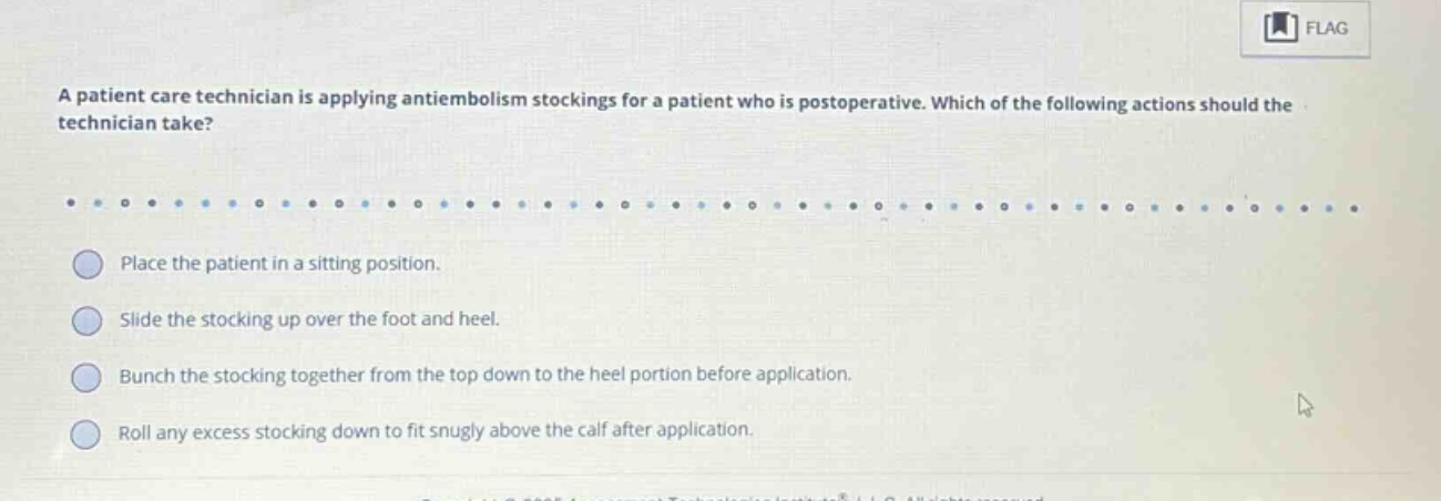 a patient care technician is applying antiembolism stockings for a patient who is postoperative. which of the following actions should the technician take? place the patient in a sitting position. slide the stocking up over the foot and heel. bunch the stocking together from the top down to the heel portion before application. roll any excess stocking down to fit snugly above the calf after application.