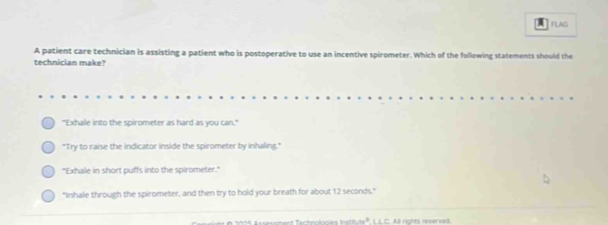 a patient care technician is assisting a patient who is postoperative to use an incentive spirometer. which of the following statements should the technician make? \exhale into the spirometer as hard as you can.\ \try to raise the indicator inside the spirometer by inhaling.\ \exhale in short puffs into the spirometer.\ \inhale through the spirometer, and then try to hold your breath for about 12 seconds.\