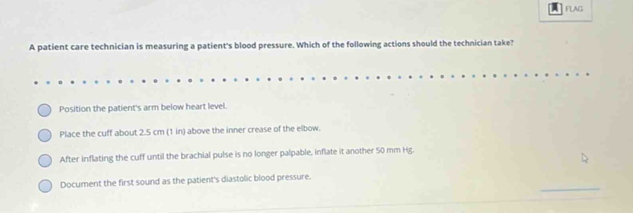 a patient care technician is measuring a patients blood pressure. which of the following actions should the technician take? position the patients arm below heart level. place the cuff about 2.5 cm (1 in) above the inner crease of the elbow. after inflating the cuff until the brachial pulse is no longer palpable, inflate it another 50 mm hg. document the first sound as the patients diastolic blood pressure.