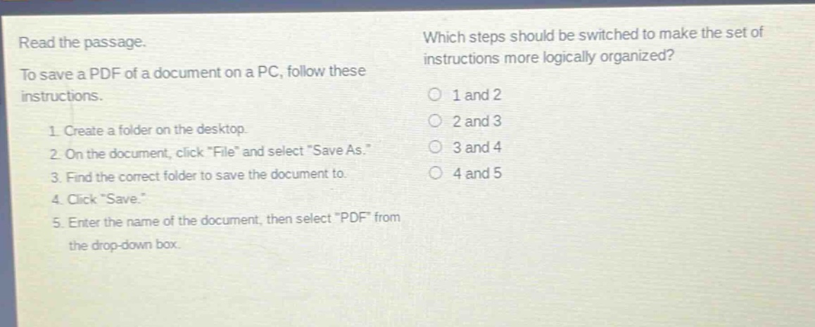 read the passage. to save a pdf of a document on a pc, follow these instructions. 1. create a folder on the desktop. 2. on the document, click \file\ and select \save as.\ 3. find the correct folder to save the document to. 4. click \save.\ 5. enter the name of the document, then select \pdf\ from the drop - down box. which steps should be switched to make the set of instructions more logically organized? 1 and 2 2 and 3 3 and 4 4 and 5