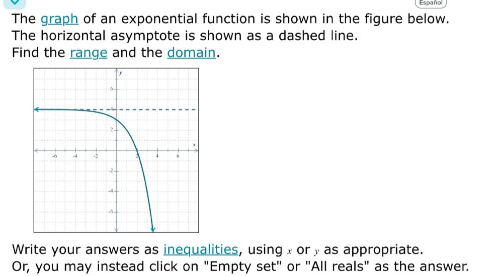 the graph of an exponential function is shown in the figure below. the horizontal asymptote is shown as a dashed line. find the range and the domain. write your answers as inequalities, using x or y as appropriate. or, you may instead click on \empty set\ or \all reals\ as the answer.
