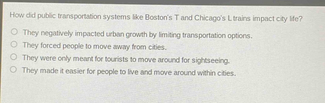 how did public transportation systems like bostons t and chicagos l trains impact city life? they negatively impacted urban growth by limiting transportation options. they forced people to move away from cities. they were only meant for tourists to move around for sightseeing. they made it easier for people to live and move around within cities.