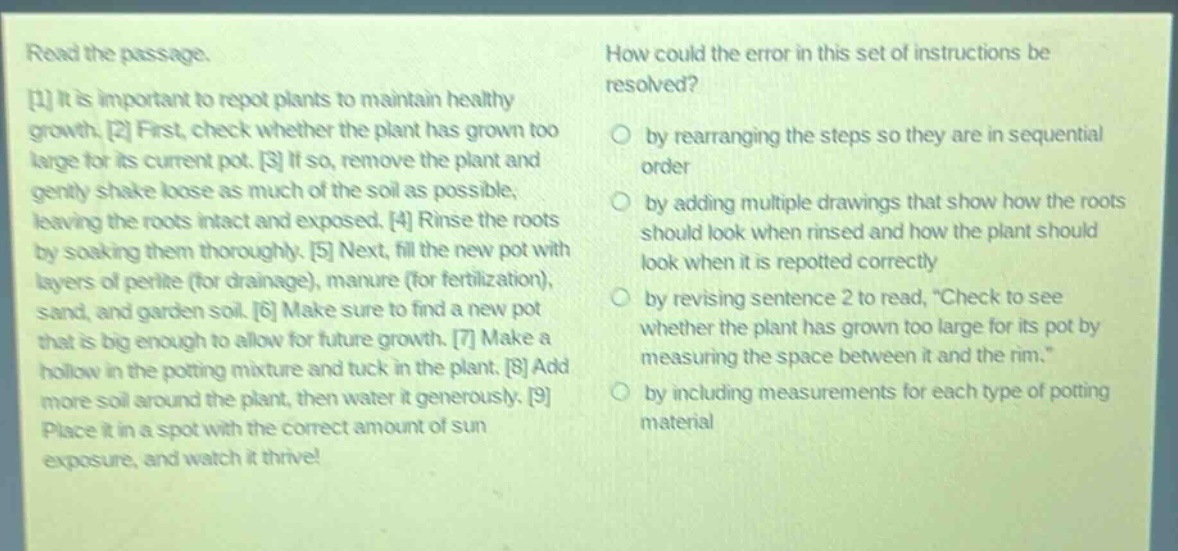 read the passage. 1 it is important to repot plants to maintain healthy growth. 2 first, check whether the plant has grown too large for its current pot. 3 if so, remove the plant and gently shake loose as much of the soil as possible, leaving the roots intact and exposed. 4 rinse the roots by soaking them thoroughly. 5 next, fill the new pot with layers of perlite (for drainage), manure (for fertilization), sand, and garden soil. 6 make sure to find a new pot that is big enough to allow for future growth. 7 make a hollow in the potting mixture and tuck in the plant. 8 add more soil around the plant, then water it generously. 9 place it in a spot with the correct amount of sun exposure, and watch it thrive! how could the error in this set of instructions be resolved? by rearranging the steps so they are in sequential order by adding multiple drawings that show how the roots should look when rinsed and how the plant should look when it is repotted correctly by revising sentence 2 to read, “check to see whether the plant has grown too large for its pot by measuring the space between it and the rim.” by including measurements for each type of potting material