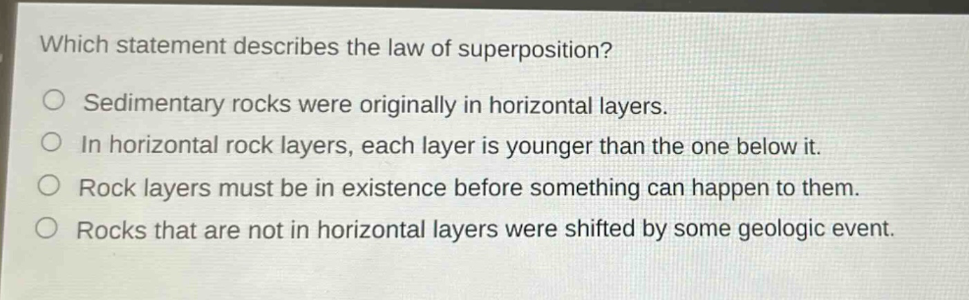 which statement describes the law of superposition? sedimentary rocks were originally in horizontal layers. in horizontal rock layers, each layer is younger than the one below it. rock layers must be in existence before something can happen to them. rocks that are not in horizontal layers were shifted by some geologic event.