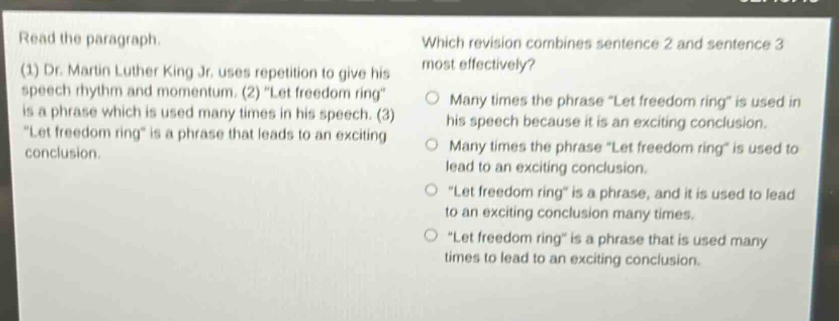 read the paragraph. (1) dr. martin luther king jr. uses repetition to give his speech rhythm and momentum. (2) \let freedom ring\ is a phrase which is used many times in his speech. (3) \let freedom ring\ is a phrase that leads to an exciting conclusion. which revision combines sentence 2 and sentence 3 most effectively? many times the phrase \let freedom ring\ is used in his speech because it is an exciting conclusion. many times the phrase \let freedom ring\ is used to lead to an exciting conclusion. \let freedom ring\ is a phrase, and it is used to lead to an exciting conclusion many times. \let freedom ring\ is a phrase that is used many times to lead to an exciting conclusion.