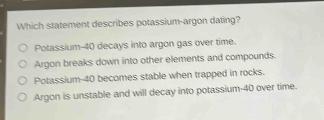 which statement describes potassium - argon dating? potassium - 40 decays into argon gas over time. argon breaks down into other elements and compounds. potassium - 40 becomes stable when trapped in rocks. argon is unstable and will decay into potassium - 40 over time.