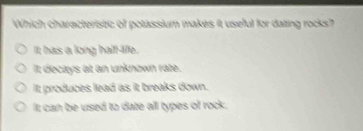 which characteristic of potassium makes it useful for dating rocks? it has a long half - life. it decays at an unknown rate. it produces lead as it breaks down. it can be used to date all types of rock.