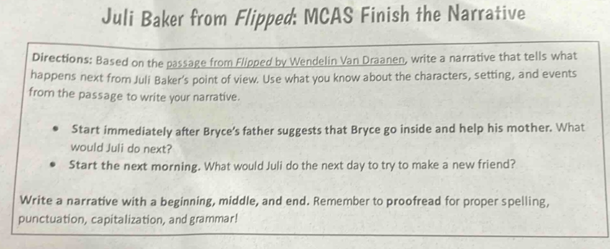 juli baker from flipped: mcas finish the narrative directions: based on the passage from flipped by wendelin van draanen, write a narrative that tells what happens next from juli bakers point of view. use what you know about the characters, setting, and events from the passage to write your narrative. • start immediately after bryces father suggests that bryce go inside and help his mother. what would juli do next? • start the next morning. what would juli do the next day to try to make a new friend? write a narrative with a beginning, middle, and end. remember to proofread for proper spelling, punctuation, capitalization, and grammar!