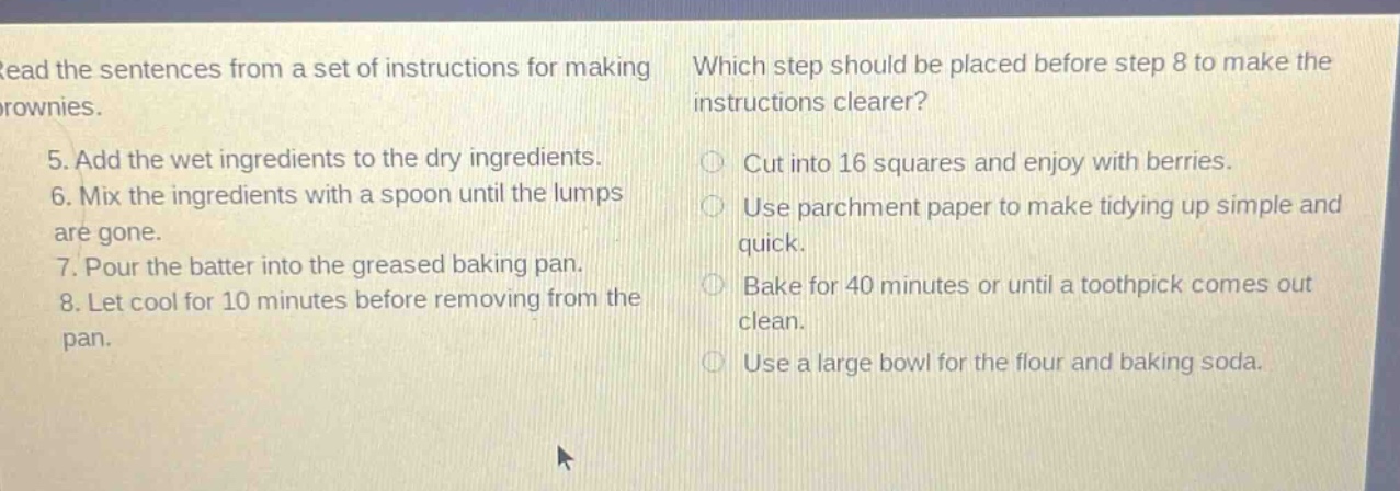 read the sentences from a set of instructions for making brownies. 5. add the wet ingredients to the dry ingredients. 6. mix the ingredients with a spoon until the lumps are gone. 7. pour the batter into the greased baking pan. 8. let cool for 10 minutes before removing from the pan. which step should be placed before step 8 to make the instructions clearer? cut into 16 squares and enjoy with berries. use parchment paper to make tidying up simple and quick. bake for 40 minutes or until a toothpick comes out clean. use a large bowl for the flour and baking soda.