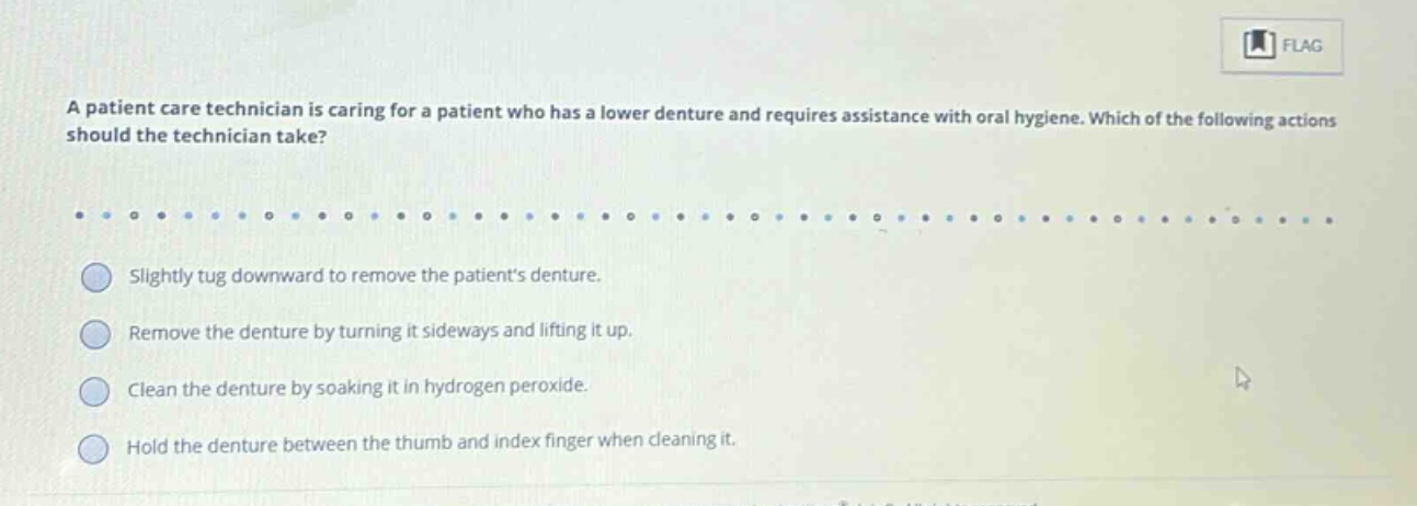 a patient care technician is caring for a patient who has a lower denture and requires assistance with oral hygiene. which of the following actions should the technician take? slightly tug downward to remove the patients denture. remove the denture by turning it sideways and lifting it up. clean the denture by soaking it in hydrogen peroxide. hold the denture between the thumb and index finger when cleaning it.