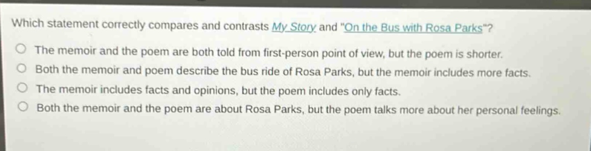 which statement correctly compares and contrasts my story and \on the bus with rosa parks\? the memoir and the poem are both told from first - person point of view, but the poem is shorter. both the memoir and poem describe the bus ride of rosa parks, but the memoir includes more facts. the memoir includes facts and opinions, but the poem includes only facts. both the memoir and the poem are about rosa parks, but the poem talks more about her personal feelings.