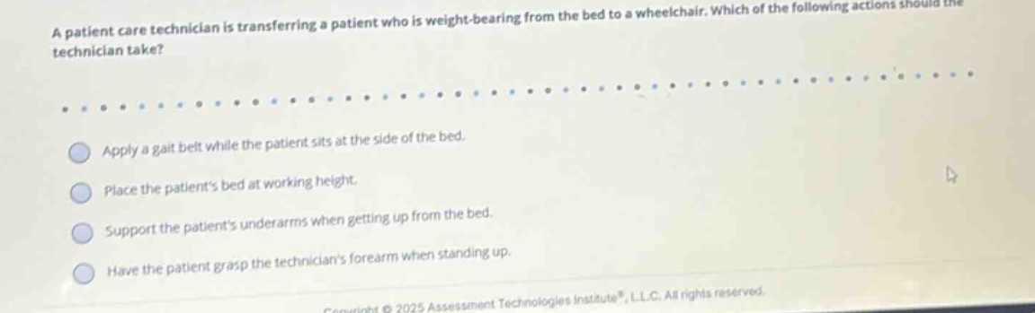 a patient care technician is transferring a patient who is weight - bearing from the bed to a wheelchair. which of the following actions should the technician take? apply a gait belt while the patient sits at the side of the bed. place the patients bed at working height. support the patients underarms when getting up from the bed. have the patient grasp the technicians forearm when standing up.