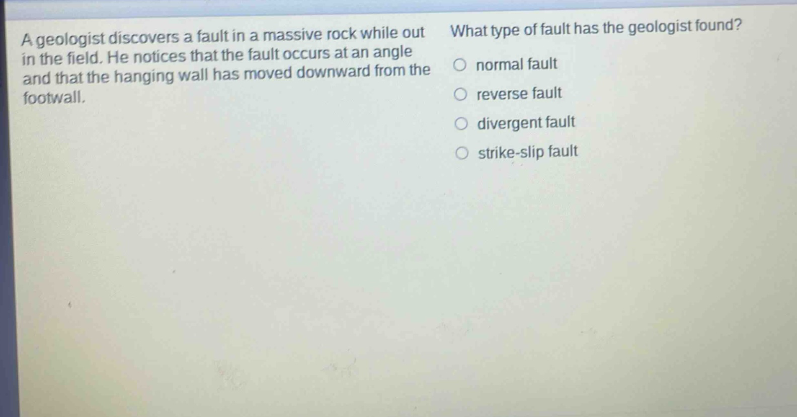 a geologist discovers a fault in a massive rock while out in the field. he notices that the fault occurs at an angle and that the hanging wall has moved downward from the footwall. what type of fault has the geologist found? normal fault reverse fault divergent fault strike - slip fault