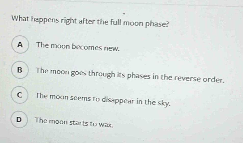 what happens right after the full moon phase? a the moon becomes new. b the moon goes through its phases in the reverse order. c the moon seems to disappear in the sky. d the moon starts to wax.
