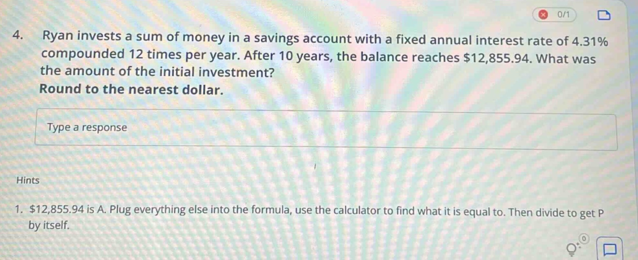 4. ryan invests a sum of money in a savings account with a fixed annual interest rate of 4.31% compounded 12 times per year. after 10 years, the balance reaches $12,855.94. what was the amount of the initial investment? round to the nearest dollar. type a response hints 1. $12,855.94 is a. plug everything else into the formula, use the calculator to find what it is equal to. then divide to get p by itself.