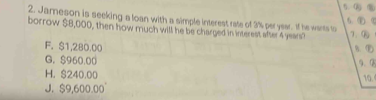 2. jameson is seeking a loan with a simple interest rate of 3% per year. if he wants to borrow $8,000, then how much will he be charged in interest after 4 years? f. $1,280.00 g. $960.00 h. $240.00 j. $9,600.00