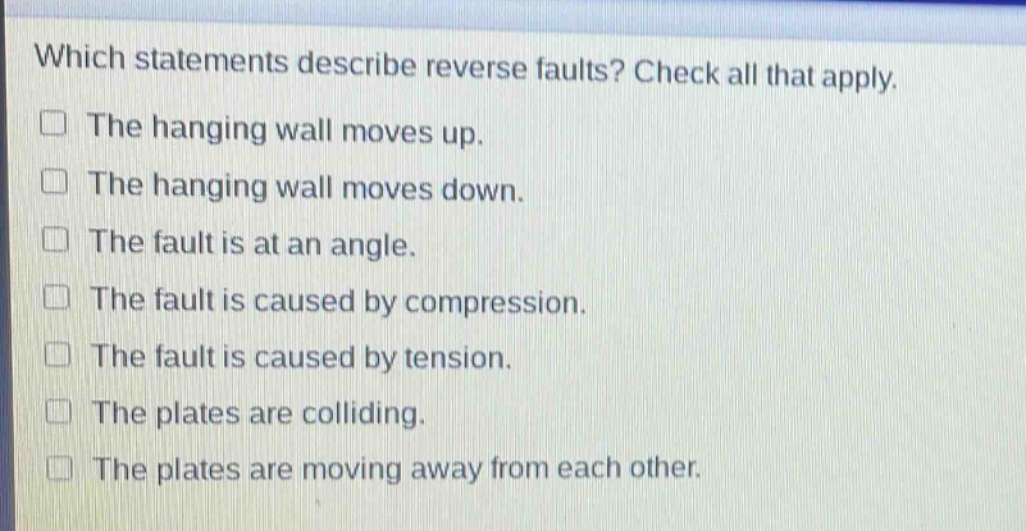 which statements describe reverse faults? check all that apply. the hanging wall moves up. the hanging wall moves down. the fault is at an angle. the fault is caused by compression. the fault is caused by tension. the plates are colliding. the plates are moving away from each other.