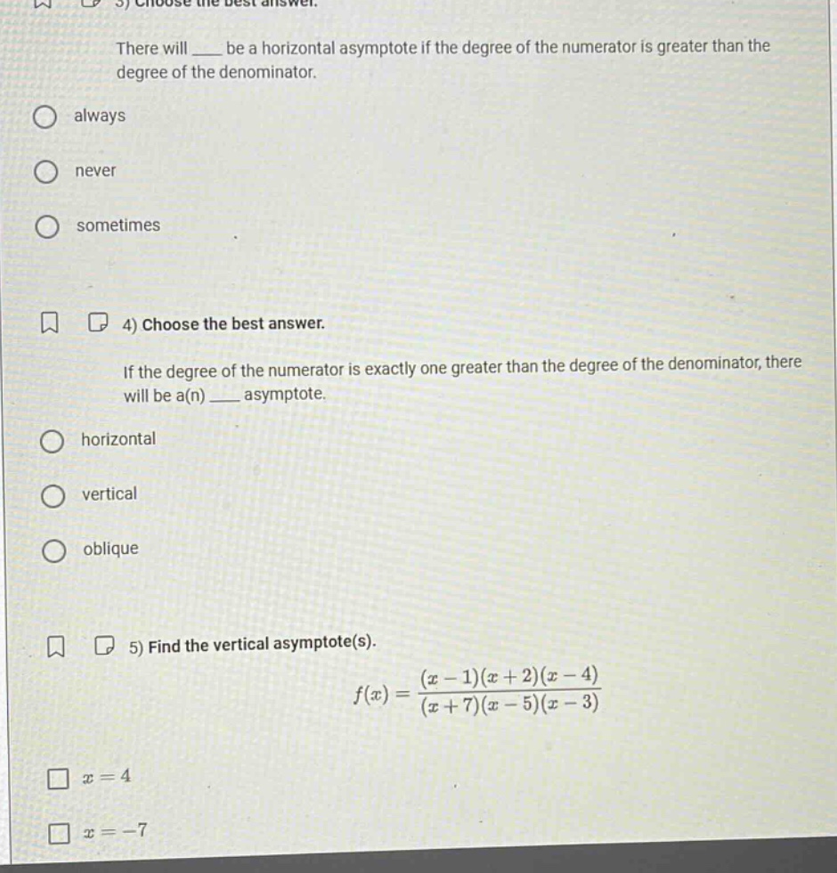 3) choose the best answer. there will ___ be a horizontal asymptote if the degree of the numerator is greater than the degree of the denominator. always never sometimes 4) choose the best answer. if the degree of the numerator is exactly one greater than the degree of the denominator, there will be a(n) ___ asymptote. horizontal vertical oblique 5) find the vertical asymptote(s). f(x)=(x - 1)(x + 2)(x - 4)/(x + 7)(x - 5)(x - 3) x = 4 x = -7