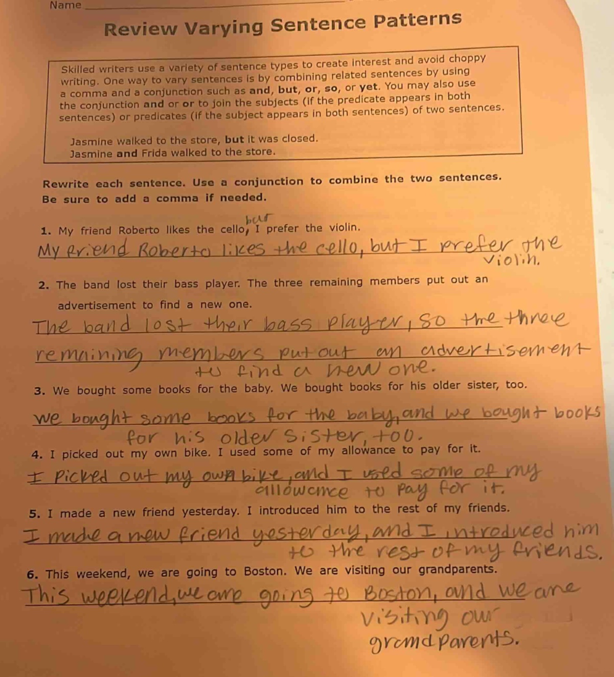 name review varying sentence patterns skilled writers use a variety of sentence types to create interest and avoid choppy writing. one way to vary sentences is by combining related sentences by using a comma and a conjunction such as and, but, or, so, or yet. you may also use the conjunction and or or to join the subjects (if the predicate appears in both sentences) or predicates (if the subject appears in both sentences) of two sentences. jasmine walked to the store, but it was closed. jasmine and frida walked to the store. rewrite each sentence. use a conjunction to combine the two sentences. be sure to add a comma if needed. 1. my friend roberto likes the cello, i prefer the violin. 2. the band lost their bass player. the three remaining members put out an advertisement to find a new one. 3. we bought some books for the baby. we bought books for his older sister, too. 4. i picked out my own bike. i used some of my allowance to pay for it. 5. i made a new friend yesterday. i introduced him to the rest of my friends. 6. this weekend, we are going to boston. we are visiting our grandparents.