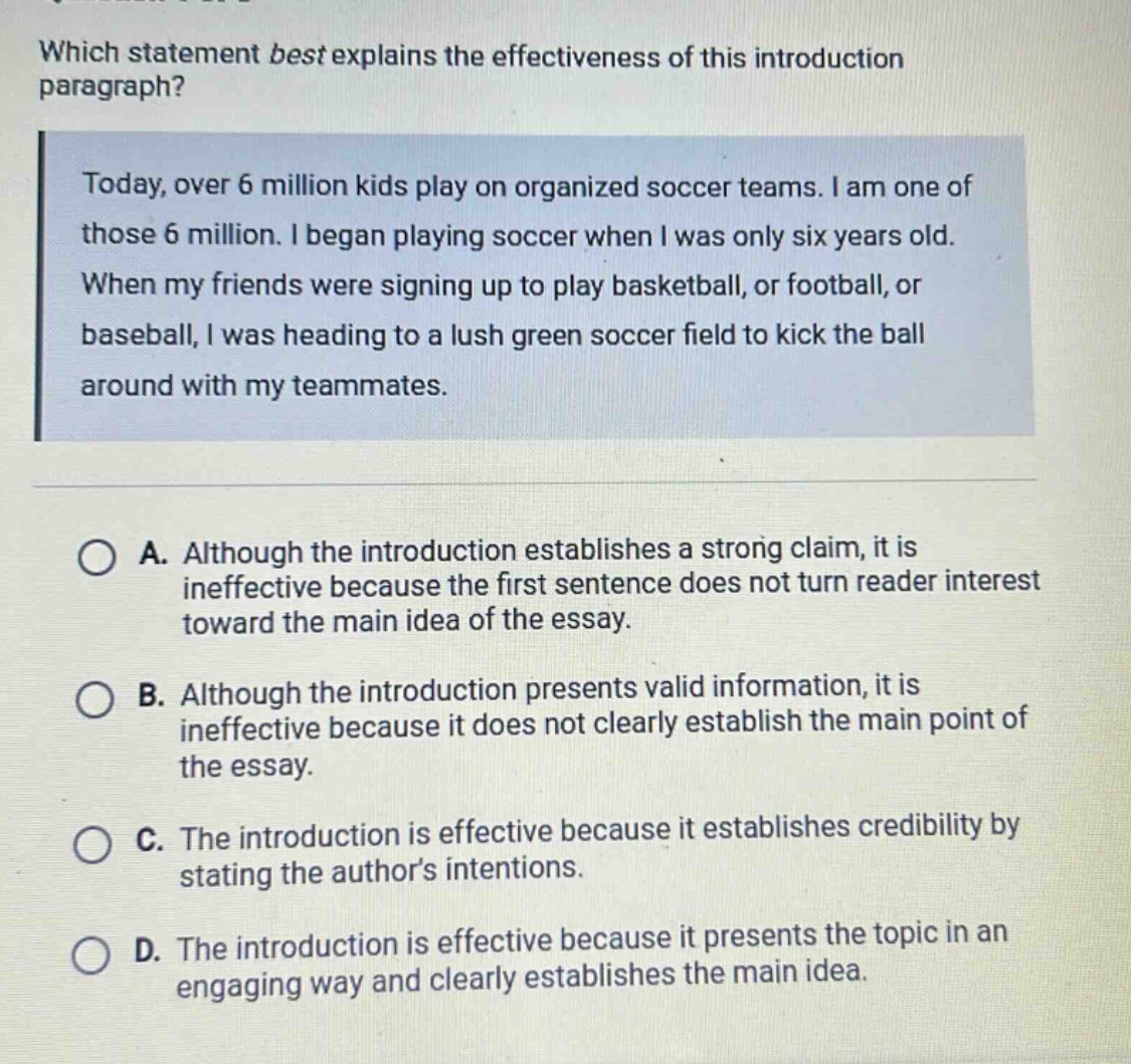 which statement best explains the effectiveness of this introduction paragraph? today, over 6 million kids play on organized soccer teams. i am one of those 6 million. i began playing soccer when i was only six years old. when my friends were signing up to play basketball, or football, or baseball, i was heading to a lush green soccer field to kick the ball around with my teammates. a. although the introduction establishes a strong claim, it is ineffective because the first sentence does not turn reader interest toward the main idea of the essay. b. although the introduction presents valid information, it is ineffective because it does not clearly establish the main point of the essay. c. the introduction is effective because it establishes credibility by stating the authors intentions. d. the introduction is effective because it presents the topic in an engaging way and clearly establishes the main idea.