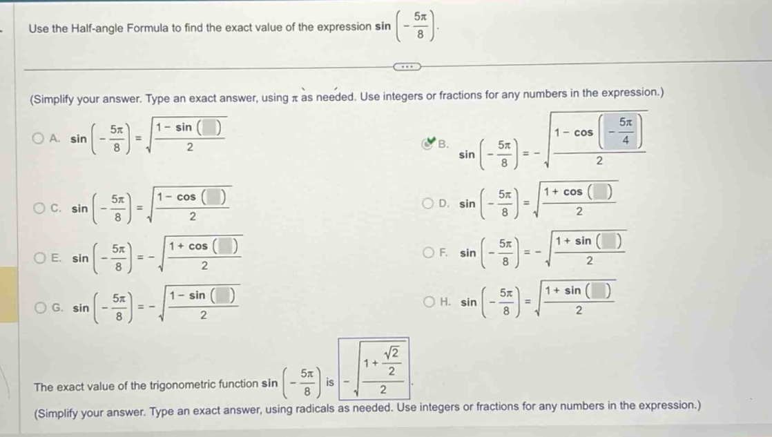 use the half - angle formula to find the exact value of the expression sin(-5π/8). (simplify your answer. type an exact answer, using π as needed. use integers or fractions for any numbers in the expression.) a. sin(-5π/8)=√((1 - sin())/2) b. sin(-5π/8)=-√((1 - cos(-5π/4))/2) c. sin(-5π/8)=√((1 - cos())/2) d. sin(-5π/8)=√((1 + cos())/2) e. sin(-5π/8)=-√((1 + cos())/2) f. sin(-5π/8)=-√((1 + sin())/2) g. sin(-5π/8)=-√((1 - sin())/2) h. sin(-5π/8)=√((1 + sin())/2) the exact value of the trigonometric function sin(-5π/8) is -√((1 + √2/2)/2). (simplify your answer. type an exact answer, using radicals as needed. use integers or fractions for any numbers in the expression.)