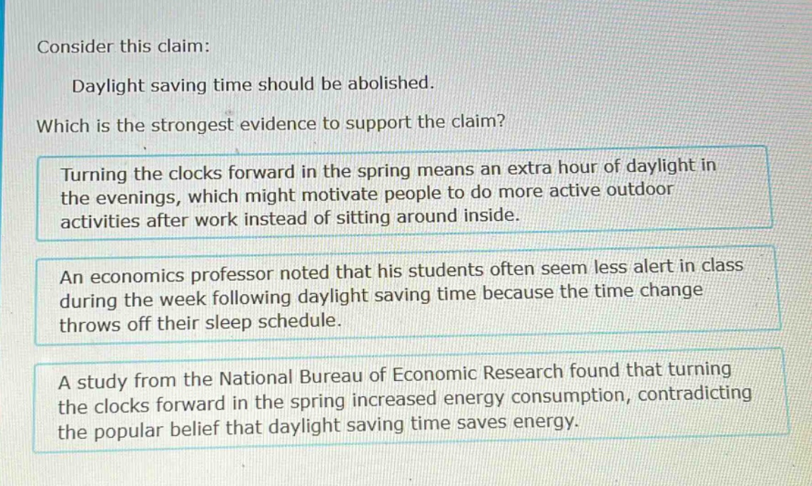 consider this claim: daylight saving time should be abolished. which is the strongest evidence to support the claim? turning the clocks forward in the spring means an extra hour of daylight in the evenings, which might motivate people to do more active outdoor activities after work instead of sitting around inside. an economics professor noted that his students often seem less alert in class during the week following daylight saving time because the time change throws off their sleep schedule. a study from the national bureau of economic research found that turning the clocks forward in the spring increased energy consumption, contradicting the popular belief that daylight saving time saves energy.