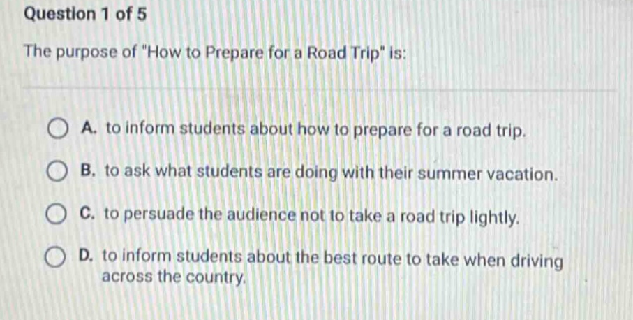 question 1 of 5\nthe purpose of \how to prepare for a road trip\ is:\na. to inform students about how to prepare for a road trip.\nb. to ask what students are doing with their summer vacation.\nc. to persuade the audience not to take a road trip lightly.\nd. to inform the students about the best route to take when driving across the country.