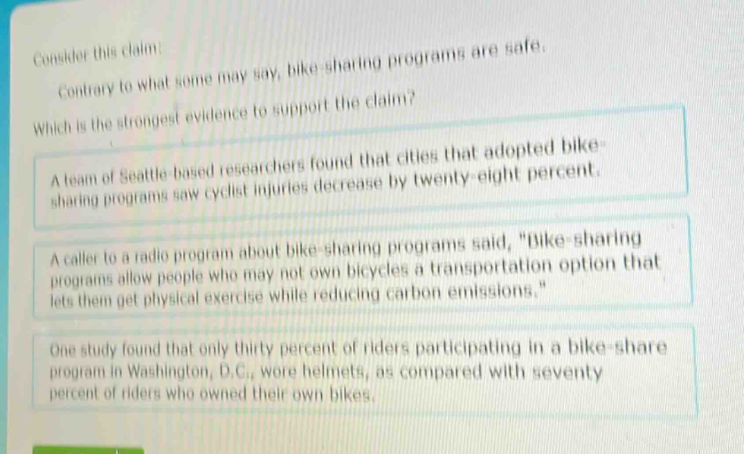 consider this claim: contrary to what some may say, bike - sharing programs are safe. which is the strongest evidence to support the claim? a team of seattle - based researchers found that cities that adopted bike - sharing programs saw cyclist injuries decrease by twenty - eight percent. a caller to a radio program about bike - sharing programs said, \bike - sharing programs allow people who may not own bicycles a transportation option that lets them get physical exercise while reducing carbon emissions.\ one study found that only thirty percent of riders participating in a bike - share program in washington, d.c., wore helmets, as compared with seventy percent of riders who owned their own bikes.