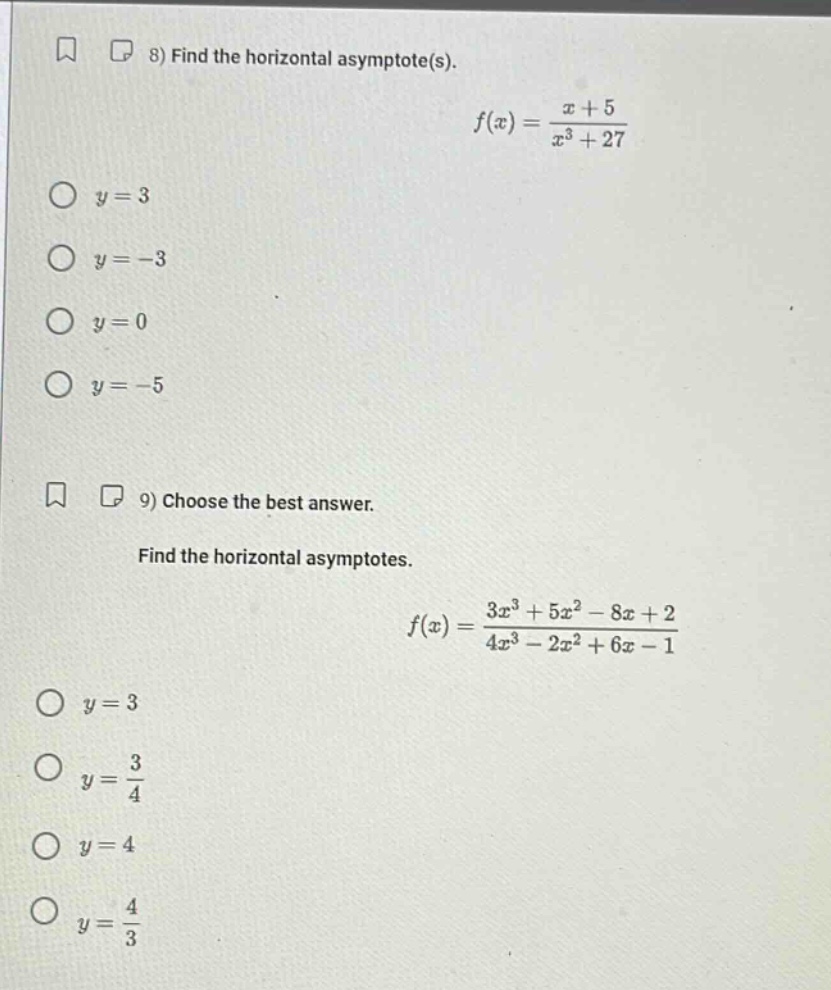 8) find the horizontal asymptote(s). f(x) = (x + 5)/(x³ + 27) y = 3 y = -3 y = 0 y = -5 9) choose the best answer. find the horizontal asymptotes. f(x) = (3x³ + 5x² - 8x + 2)/(4x³ - 2x² + 6x - 1) y = 3 y = 3/4 y = 4 y = 4/3