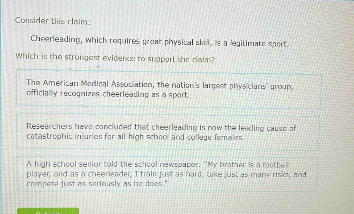 consider this claim: cheerleading, which requires great physical skill, is a legitimate sport. which is the strongest evidence to support the claim? the american medical association, the nations largest physicians group, officially recognizes cheerleading as a sport. researchers have concluded that cheerleading is now the leading cause of catastrophic injuries for all high school and college females. a high school senior told the school newspaper: \my brother is a football player, and as a cheerleader, i train just as hard, take just as many risks, and compete just as seriously as he does.\