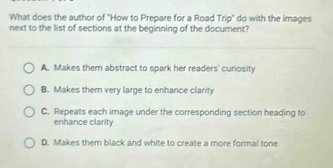 what does the author of \how to prepare for a road trip\ do with the images next to the list of sections at the beginning of the document?\na. makes them abstract to spark her readers’ curiosity\nb. makes them very large to enhance clarity\nc. repeats each image under the corresponding section heading to enhance clarity\nd. makes them black and white to create a more formal tone