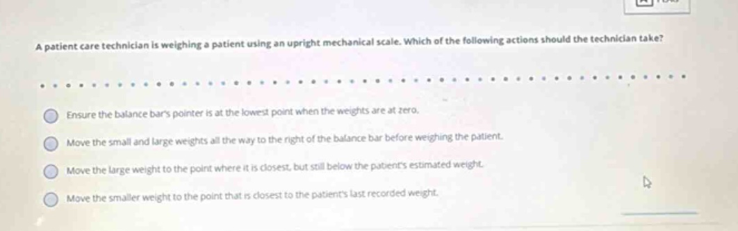 a patient care technician is weighing a patient using an upright mechanical scale. which of the following actions should the technician take? ensure the balance bars pointer is at the lowest point when the weights are at zero. move the small and large weights all the way to the right of the balance bar before weighing the patient. move the large weight to the point where it is closest, but still below the patients estimated weight. move the smaller weight to the point that is closest to the patients last recorded weight.