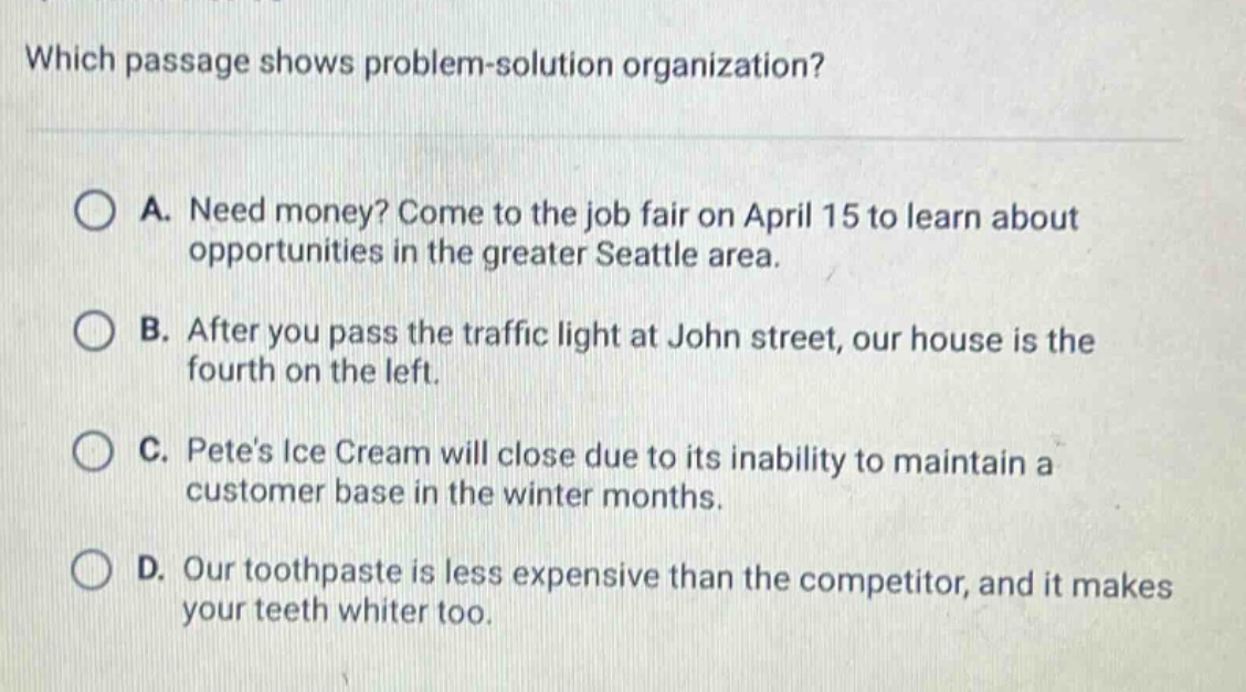 which passage shows problem - solution organization? a. need money? come to the job fair on april 15 to learn about opportunities in the greater seattle area. b. after you pass the traffic light at john street, our house is the fourth on the left. c. petes ice cream will close due to its inability to maintain a customer base in the winter months. d. our toothpaste is less expensive than the competitor, and it makes your teeth whiter too.