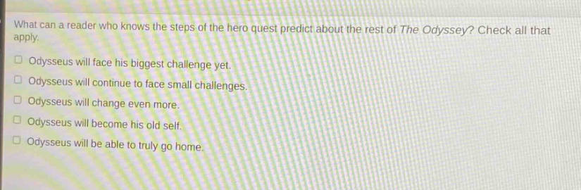 what can a reader who knows the steps of the hero quest predict about the rest of the odyssey? check all that apply. odysseus will face his biggest challenge yet. odysseus will continue to face small challenges. odysseus will change even more. odysseus will become his old self. odysseus will be able to truly go home.