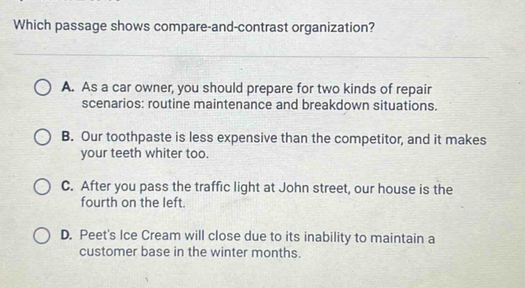 which passage shows compare - and - contrast organization? a. as a car owner, you should prepare for two kinds of repair scenarios: routine maintenance and breakdown situations. b. our toothpaste is less expensive than the competitor, and it makes your teeth whiter too. c. after you pass the traffic light at john street, our house is the fourth on the left. d. peets ice cream will close due to its inability to maintain a customer base in the winter months.