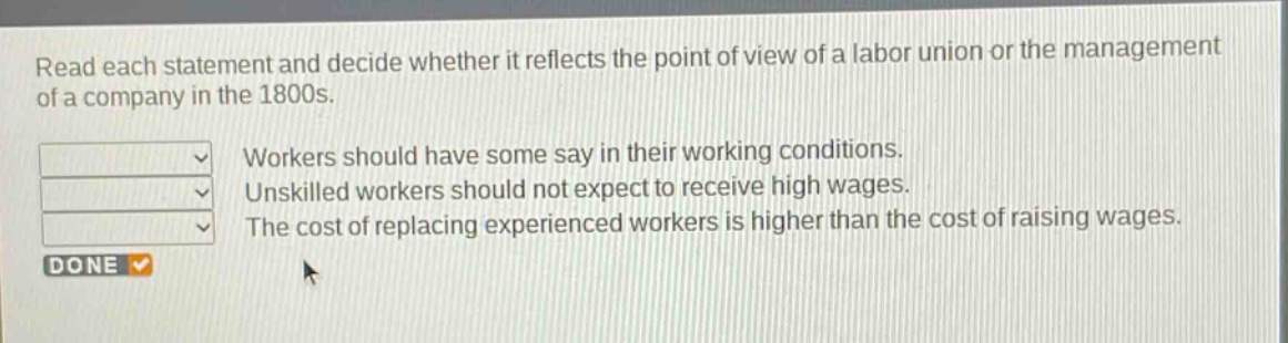 read each statement and decide whether it reflects the point of view of a labor union or the management of a company in the 1800s. workers should have some say in their working conditions. unskilled workers should not expect to receive high wages. the cost of replacing experienced workers is higher than the cost of raising wages.