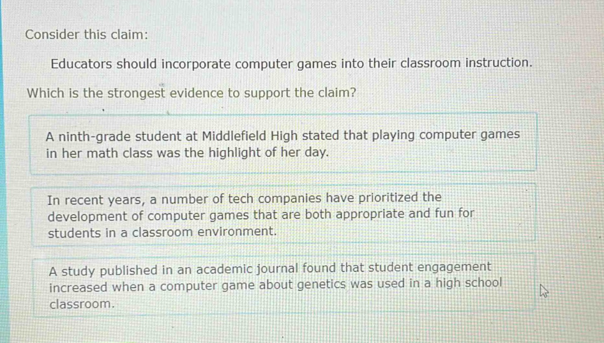 consider this claim: educators should incorporate computer games into their classroom instruction. which is the strongest evidence to support the claim? a ninth - grade student at middlefield high stated that playing computer games in her math class was the highlight of her day. in recent years, a number of tech companies have prioritized the development of computer games that are both appropriate and fun for students in a classroom environment. a study published in an academic journal found that student engagement increased when a computer game about genetics was used in a high school classroom.