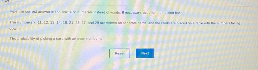 type the correct answer in the box. use numerals instead of words. if necessary, use / for the fraction bar. the numbers 7, 11, 12, 13, 14, 18, 21, 23, 27, and 29 are written on separate cards, and the cards are placed on a table with the numbers facing down. the probability of picking a card with an even number is