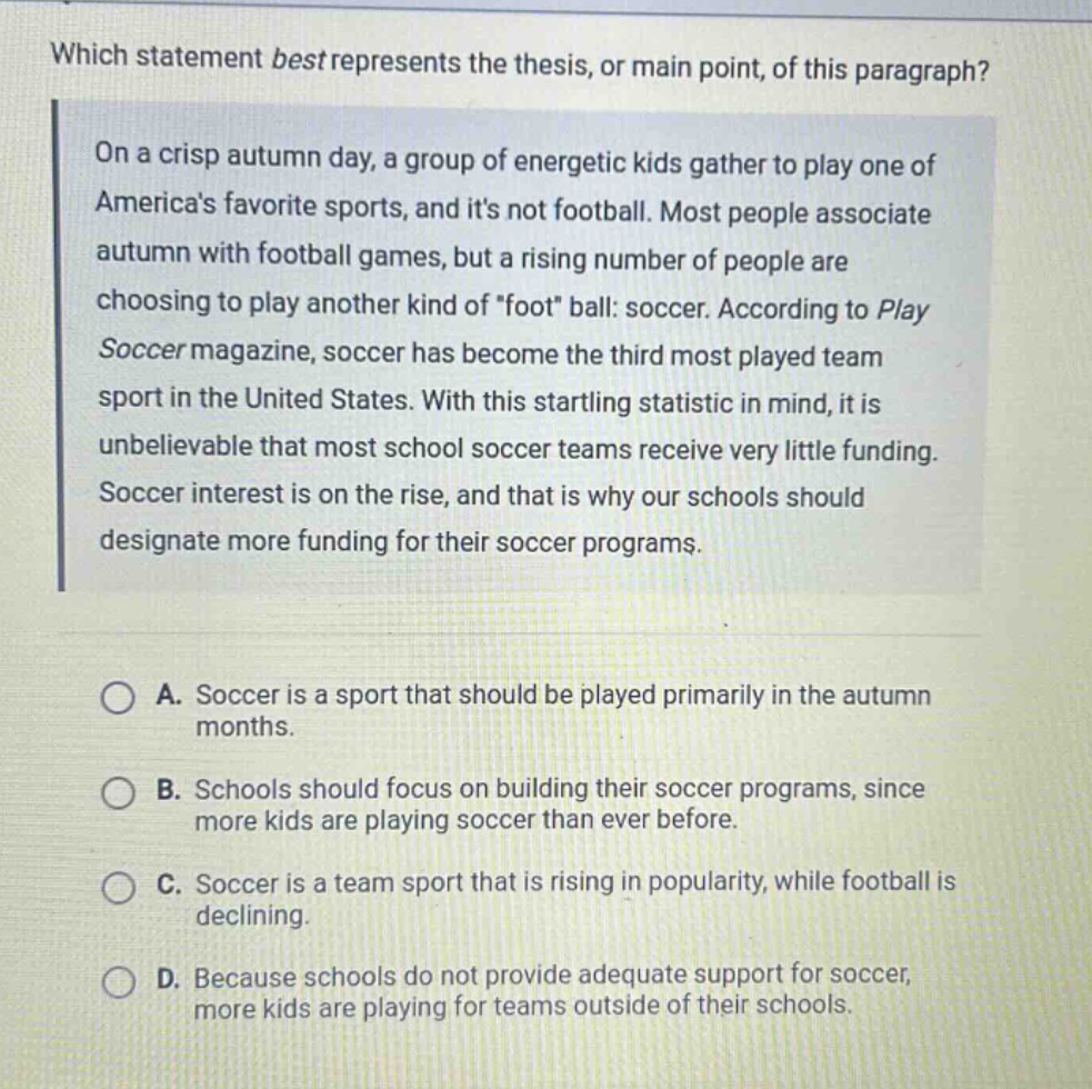 which statement best represents the thesis, or main point, of this paragraph? on a crisp autumn day, a group of energetic kids gather to play one of americas favorite sports, and its not football. most people associate autumn with football games, but a rising number of people are choosing to play another kind of \foot\ ball: soccer. according to play soccer magazine, soccer has become the third most played team sport in the united states. with this startling statistic in mind, it is unbelievable that most school soccer teams receive very little funding. soccer interest is on the rise, and that is why our schools should designate more funding for their soccer programs. a. soccer is a sport that should be played primarily in the autumn months. b. schools should focus on building their soccer programs, since more kids are playing soccer than ever before. c. soccer is a team sport that is rising in popularity, while football is declining. d. because schools do not provide adequate support for soccer, more kids are playing for teams outside of their schools.
