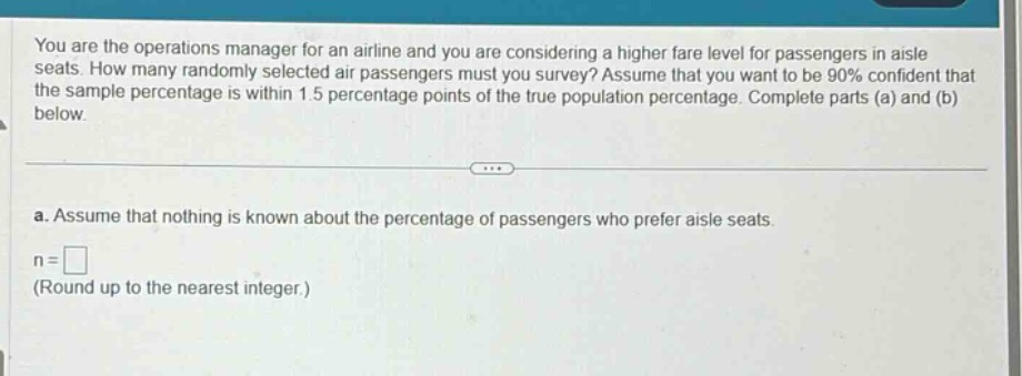 you are the operations manager for an airline and you are considering a higher fare level for passengers in aisle seats. how many randomly selected air passengers must you survey? assume that you want to be 90% confident that the sample percentage is within 1.5 percentage points of the true population percentage. complete parts (a) and (b) below. a. assume that nothing is known about the percentage of passengers who prefer aisle seats. n = □ (round up to the nearest integer.)