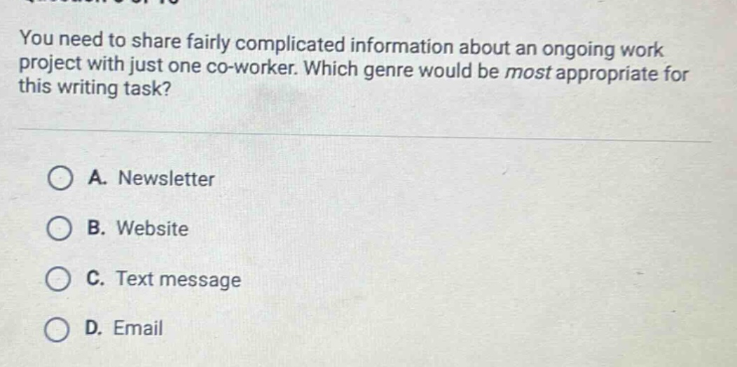 you need to share fairly complicated information about an ongoing work project with just one co - worker. which genre would be most appropriate for this writing task? a. newsletter b. website c. text message d. email