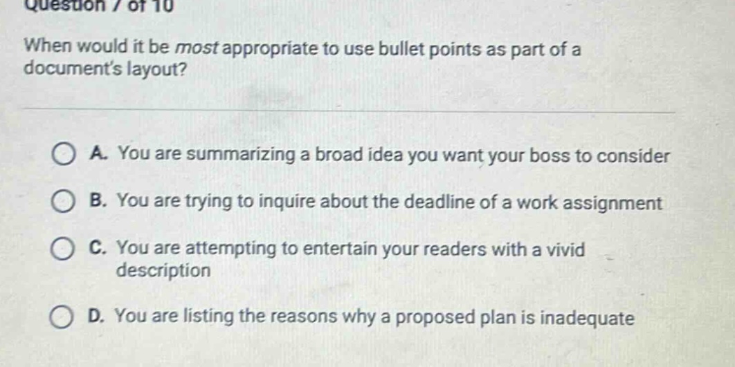 question / of 10 when would it be most appropriate to use bullet points as part of a documents layout? a. you are summarizing a broad idea you want your boss to consider b. you are trying to inquire about the deadline of a work assignment c. you are attempting to entertain your readers with a vivid description d. you are listing the reasons why a proposed plan is inadequate