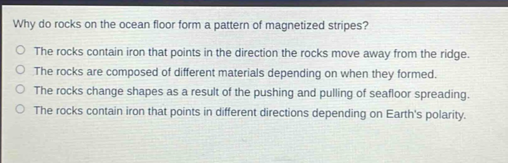 why do rocks on the ocean floor form a pattern of magnetized stripes? the rocks contain iron that points in the direction the rocks move away from the ridge. the rocks are composed of different materials depending on when they formed. the rocks change shapes as a result of the pushing and pulling of seafloor spreading. the rocks contain iron that points in different directions depending on earth’s polarity.