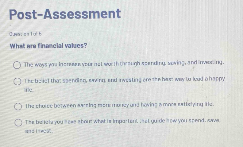 post - assessment question 1 of 5 what are financial values? the ways you increase your net worth through spending, saving, and investing. the belief that spending, saving, and investing are the best way to lead a happy life. the choice between earning more money and having a more satisfying life. the beliefs you have about what is important that guide how you spend, save, and invest.
